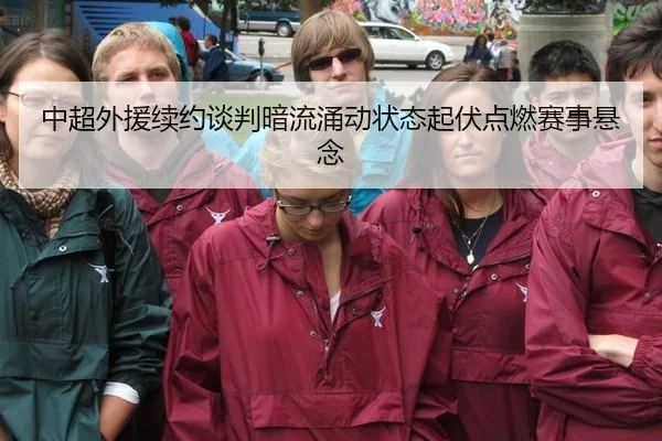 中超外援续约谈判暗流涌动状态起伏点燃赛事悬念